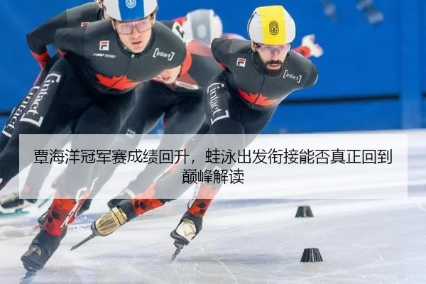 覃海洋冠军赛成绩回升，蛙泳出发衔接能否真正回到巅峰解读