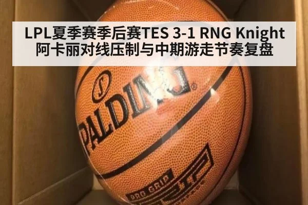 LPL夏季赛季后赛TES 3-1 RNG Knight阿卡丽对线压制与中期游走节奏复盘