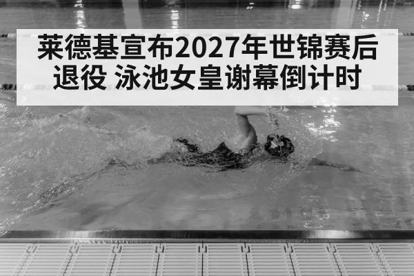 莱德基宣布2027年世锦赛后退役 泳池女皇谢幕倒计时